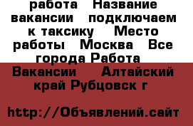 работа › Название вакансии ­ подключаем к таксику  › Место работы ­ Москва - Все города Работа » Вакансии   . Алтайский край,Рубцовск г.